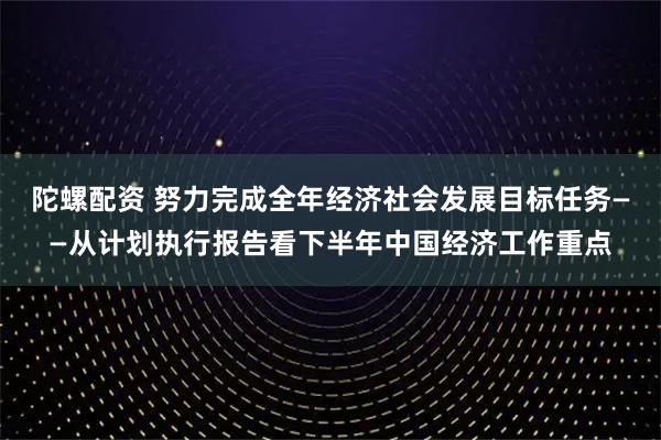 陀螺配资 努力完成全年经济社会发展目标任务——从计划执行报告看下半年中国经济工作重点