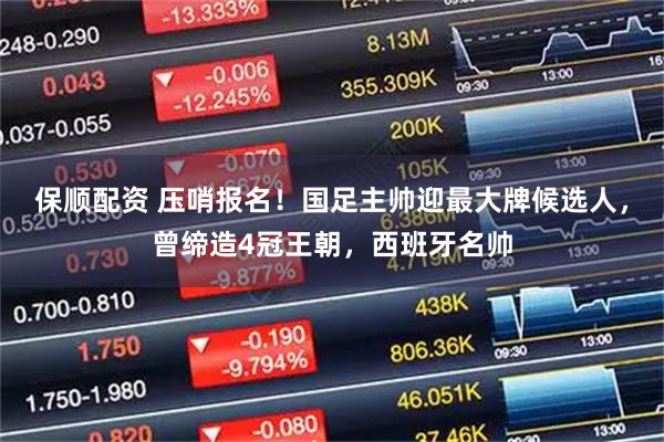 保顺配资 压哨报名！国足主帅迎最大牌候选人，曾缔造4冠王朝，西班牙名帅