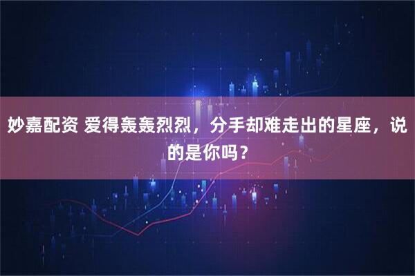 妙嘉配资 爱得轰轰烈烈，分手却难走出的星座，说的是你吗？