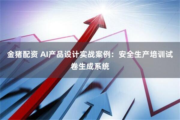 金猪配资 AI产品设计实战案例：安全生产培训试卷生成系统