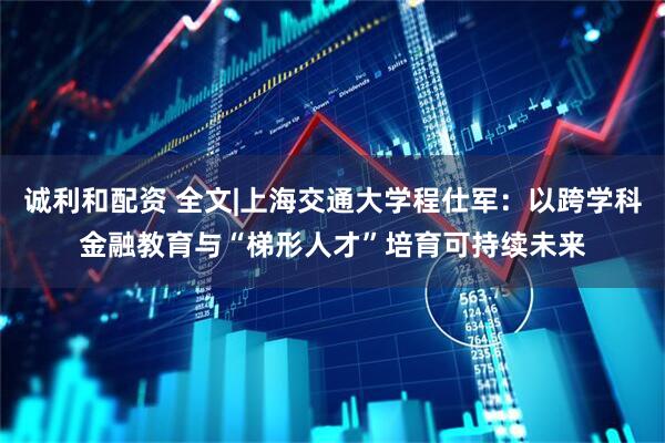 诚利和配资 全文|上海交通大学程仕军：以跨学科金融教育与“梯形人才”培育可持续未来