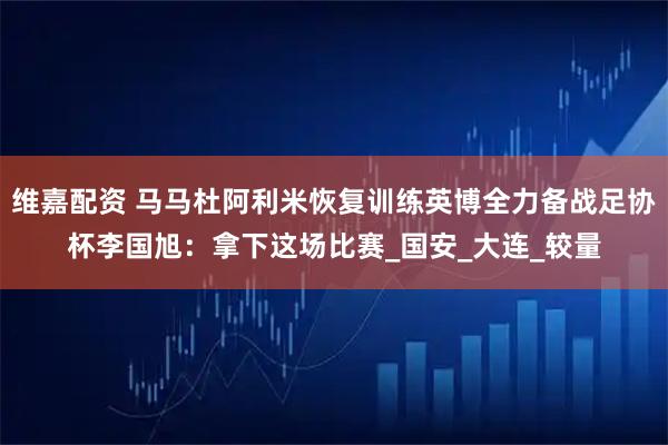 维嘉配资 马马杜阿利米恢复训练英博全力备战足协杯李国旭：拿下这场比赛_国安_大连_较量
