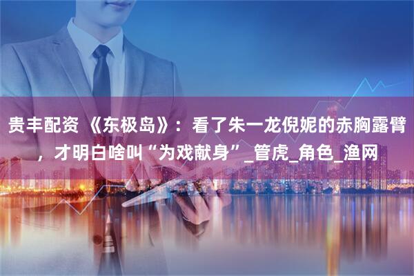 贵丰配资 《东极岛》：看了朱一龙倪妮的赤胸露臂，才明白啥叫“为戏献身”_管虎_角色_渔网