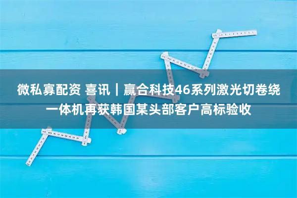 微私寡配资 喜讯｜赢合科技46系列激光切卷绕一体机再获韩国某头部客户高标验收