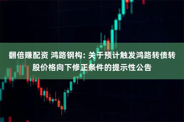 翻倍赚配资 鸿路钢构: 关于预计触发鸿路转债转股价格向下修正条件的提示性公告