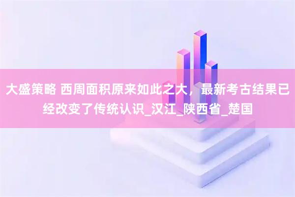 大盛策略 西周面积原来如此之大,最新考古结果已经改变了传统认识_汉江_陕西省_楚国