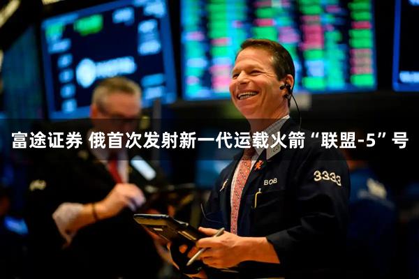 富途证券 俄首次发射新一代运载火箭“联盟-5”号