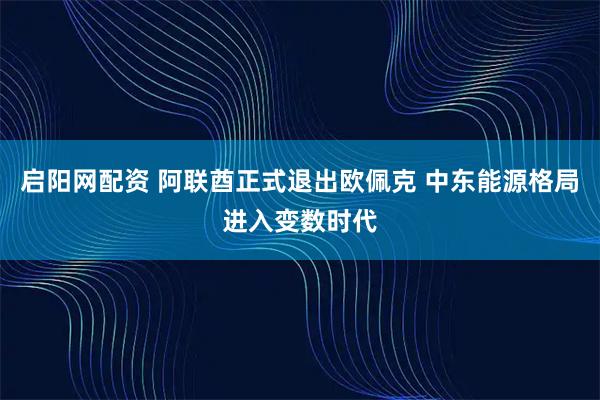 启阳网配资 阿联酋正式退出欧佩克 中东能源格局进入变数时代