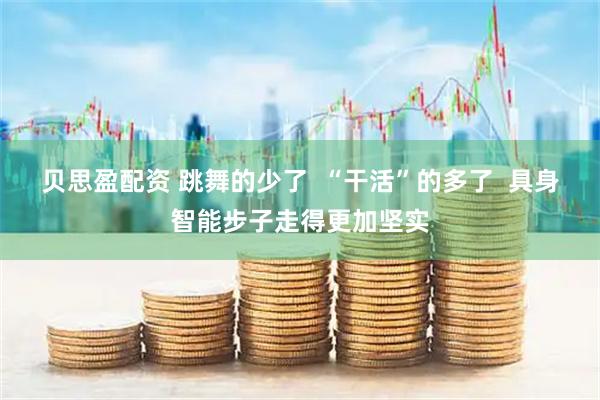 贝思盈配资 跳舞的少了 “干活”的多了 具身智能步子走得更加坚实